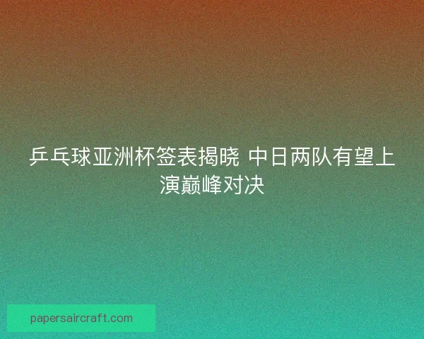 乒乓球亚洲杯签表揭晓 中日两队有望上演巅峰对决